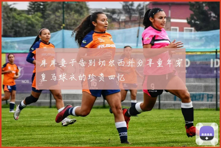 库库妻子告别切尔西并分享童年穿皇马球衣的珍贵回忆