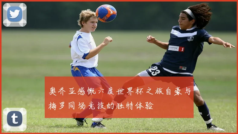 奥乔亚感慨六度世界杯之旅自豪与梅罗同场竞技的独特体验