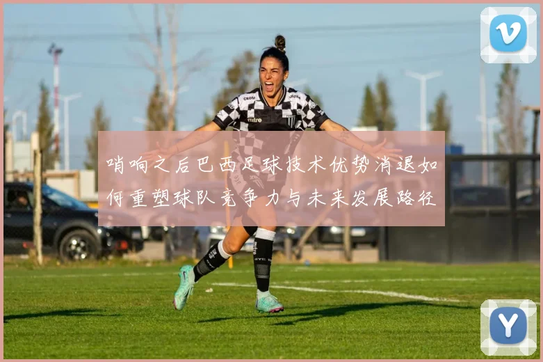 哨响之后巴西足球技术优势消退如何重塑球队竞争力与未来发展路径