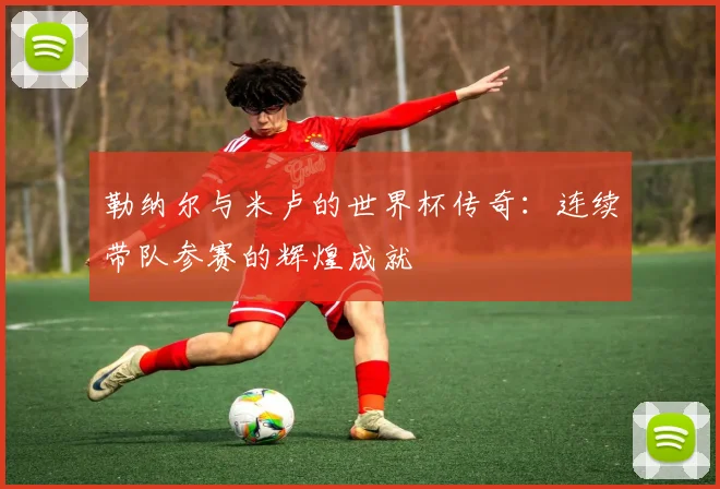 勒纳尔与米卢的世界杯传奇：连续带队参赛的辉煌成就