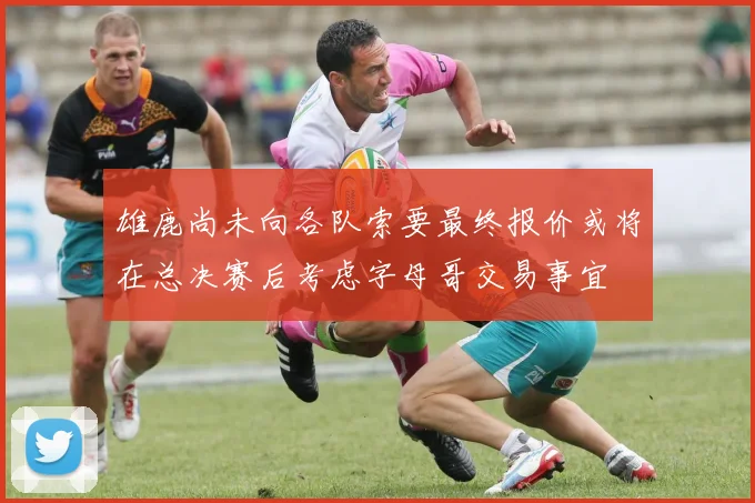 雄鹿尚未向各队索要最终报价或将在总决赛后考虑字母哥交易事宜