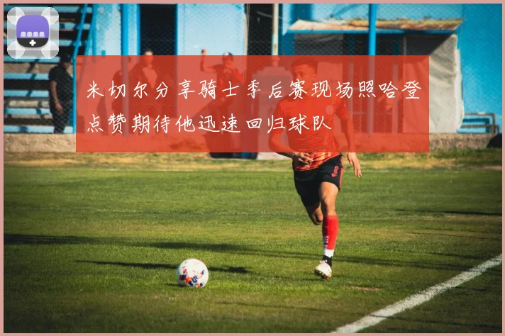 米切尔分享骑士季后赛现场照哈登点赞期待他迅速回归球队