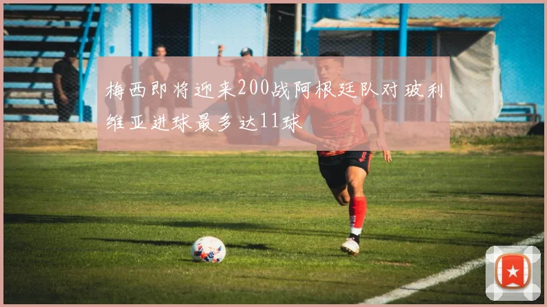 梅西即将迎来200战阿根廷队对玻利维亚进球最多达11球