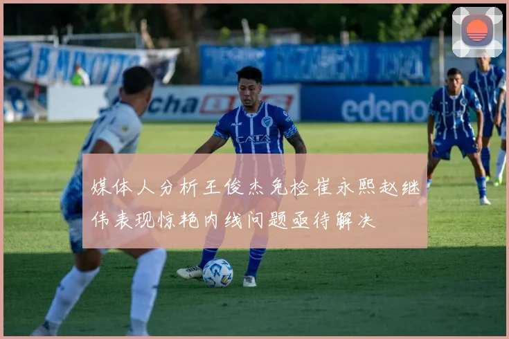 媒体人分析王俊杰免检崔永熙赵继伟表现惊艳内线问题亟待解决