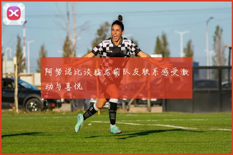 阿努诺比谈猛龙前队友联系感受激动与喜悦