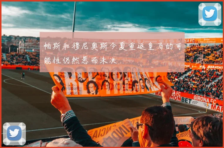 帕斯和穆尼奥斯今夏重返皇马的可能性仍然悬而未决
