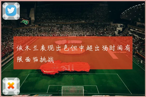 依木兰表现出色但中超出场时间有限面临挑战
