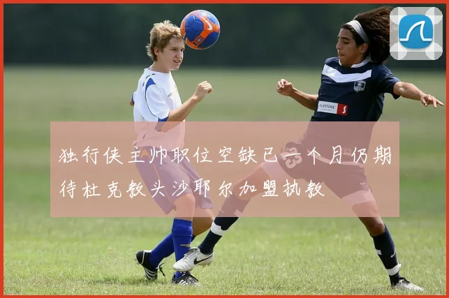 独行侠主帅职位空缺已一个月仍期待杜克教头沙耶尔加盟执教