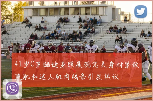 41岁C罗晒健身照展现完美身材紧致腹肌和迷人肌肉线条引发热议